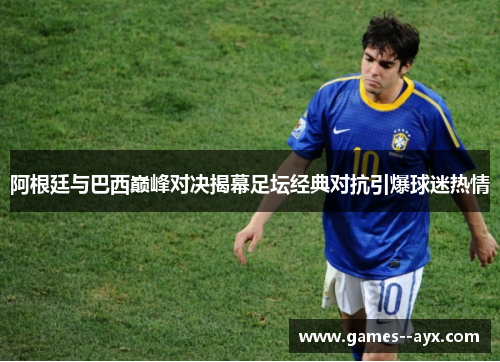 阿根廷与巴西巅峰对决揭幕足坛经典对抗引爆球迷热情