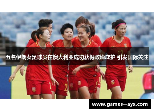 五名伊朗女足球员在澳大利亚成功获得政治庇护 引发国际关注