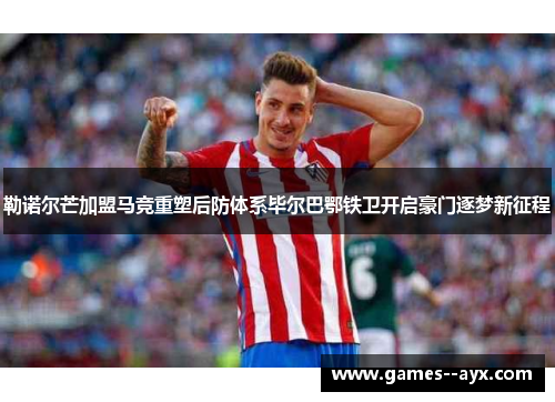 勒诺尔芒加盟马竞重塑后防体系毕尔巴鄂铁卫开启豪门逐梦新征程