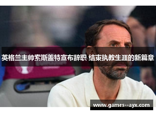 英格兰主帅索斯盖特宣布辞职 结束执教生涯的新篇章