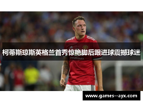 柯蒂斯琼斯英格兰首秀惊艳脚后跟进球震撼球迷