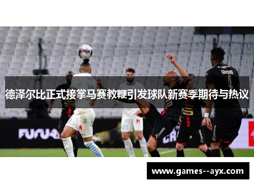 德泽尔比正式接掌马赛教鞭引发球队新赛季期待与热议